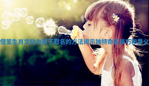 借鉴生肖文化为孩子取名的方法揭示独特命名技巧和意义