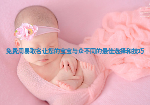 免费周易取名让您的宝宝与众不同的最佳选择和技巧