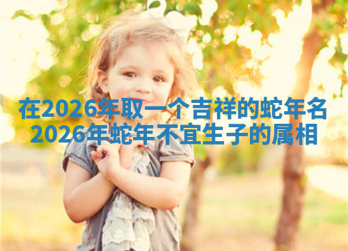 在2026年取一个吉祥的蛇年名 2026年蛇年不宜生子的属相