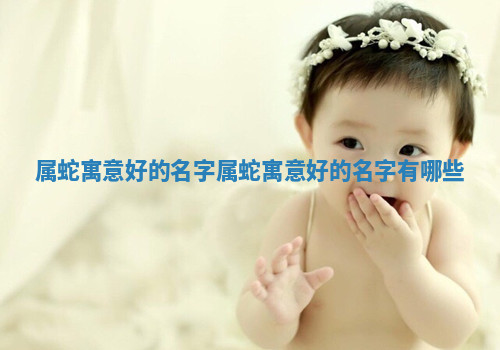 属蛇寓意好的名字_属蛇寓意好的名字有哪些