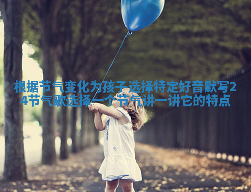 根据节气变化为孩子选择特定好音 默写24节气歌选择一个节气讲一讲它的特点